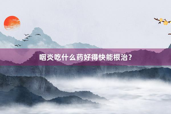 咽炎吃什么药好得快能根治?